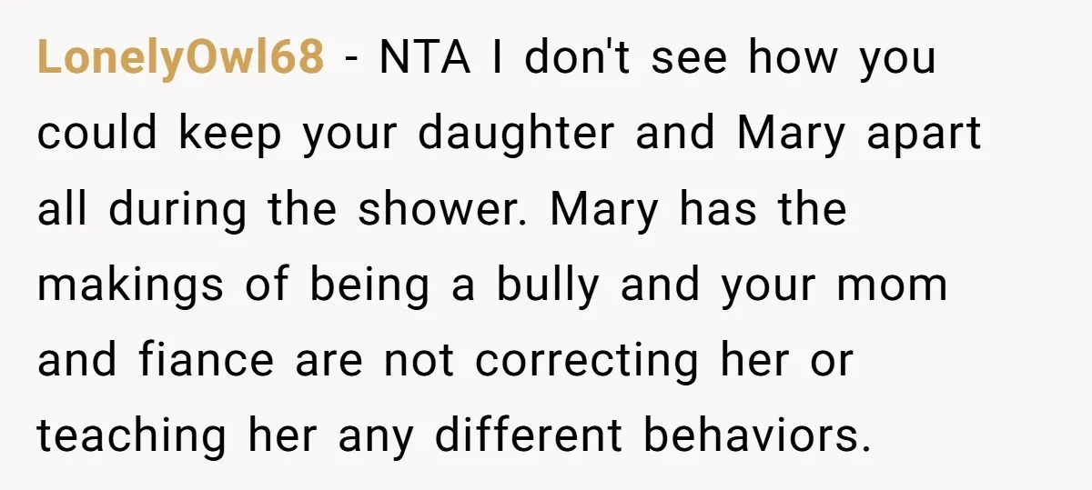 LonelyOwl68 − NTA I don't see how you could keep your daughter and Mary apart all during the shower. Mary has the makings of being a bully and your mom...