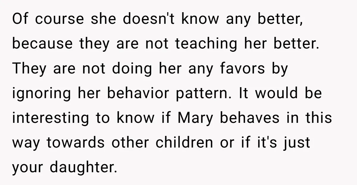 Of course she doesn't know any better, because they are not teaching her better. They are not doing her any favors by ignoring her behavior pattern. It would be interesting...