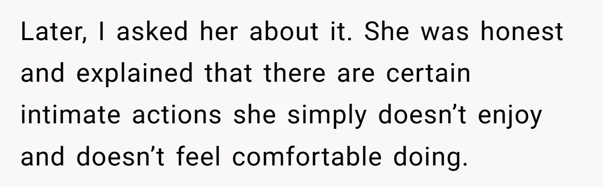 Later, I asked her about it. She was honest and explained that there are certain intimate actions she simply doesn’t enjoy and doesn’t feel comfortable doing.