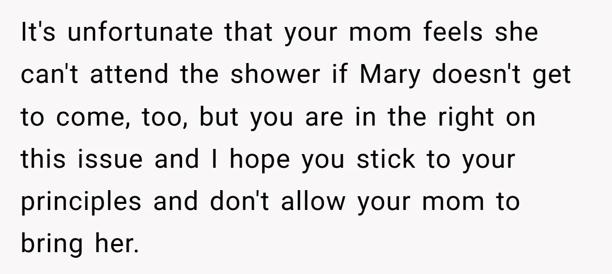 It's unfortunate that your mom feels she can't attend the shower if Mary doesn't get to come, too, but you are in the right on this issue and I hope...