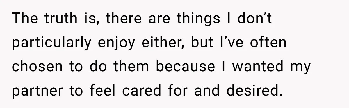 The truth is, there are things I don’t particularly enjoy either, but I’ve often chosen to do them because I wanted my partner to feel cared for and desired.