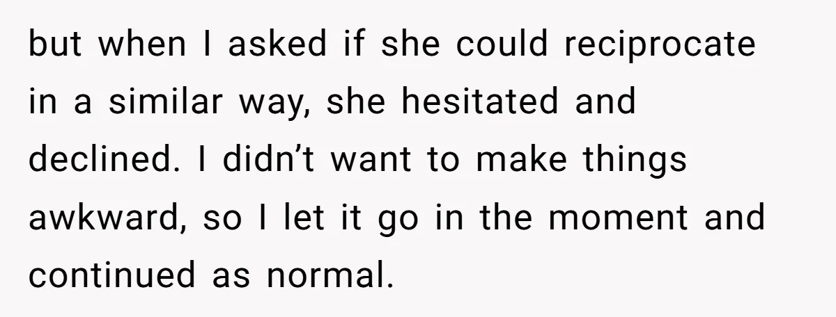 but when I asked if she could reciprocate in a similar way, she hesitated and declined. I didn’t want to make things awkward, so I let it go in the...
