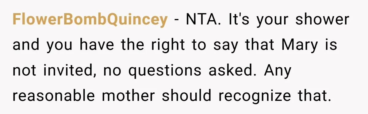 FlowerBombQuincey − NTA. It's your shower and you have the right to say that Mary is not invited, no questions asked. Any reasonable mother should recognize that.
