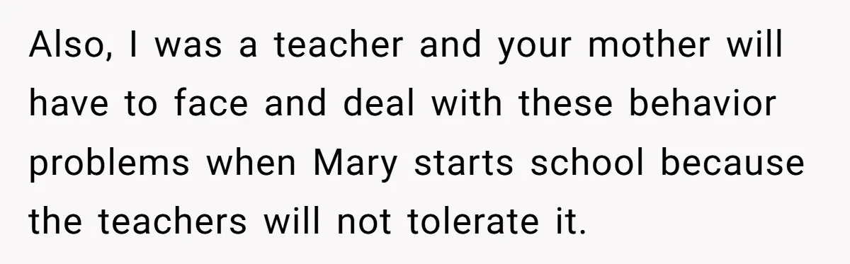 Also, I was a teacher and your mother will have to face and deal with these behavior problems when Mary starts school because the teachers will not tolerate it.