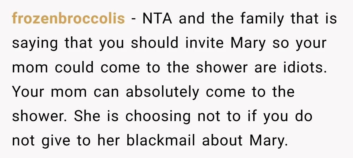 frozenbroccolis − NTA and the family that is saying that you should invite Mary so your mom could come to the shower are idiots. Your mom can absolutely come to...