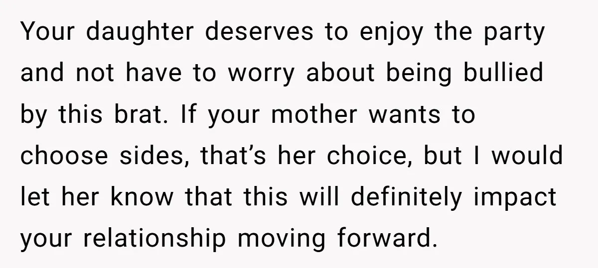 Your daughter deserves to enjoy the party and not have to worry about being bullied by this brat. If your mother wants to choose sides, that’s her choice, but I...