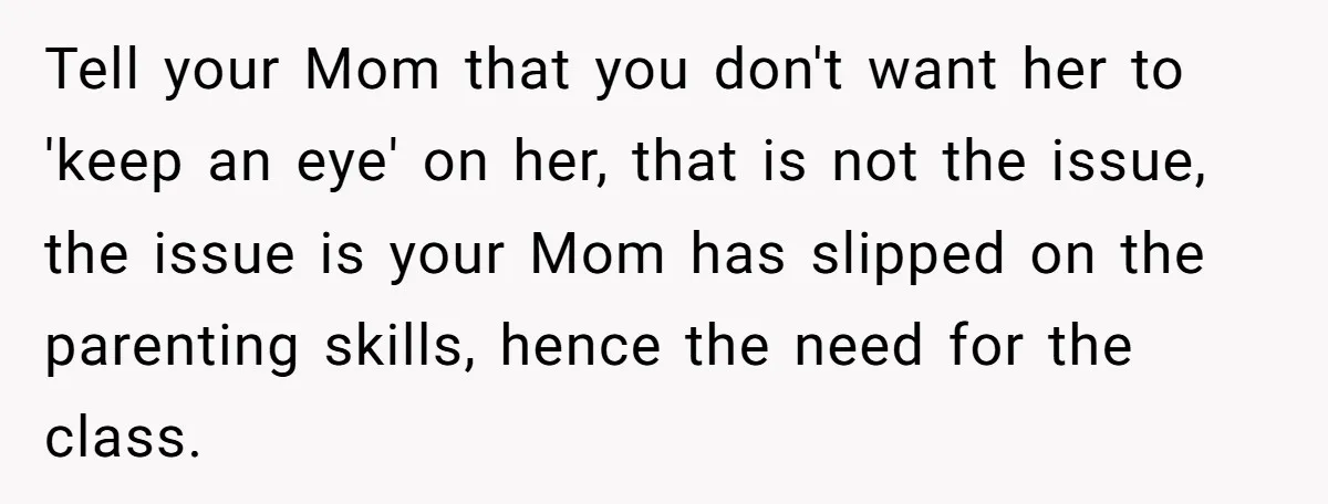 Tell your Mom that you don't want her to 'keep an eye' on her, that is not the issue, the issue is your Mom has slipped on the parenting skills,...