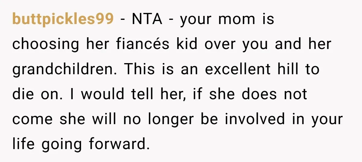 buttpickles99 − NTA - your mom is choosing her fiancés kid over you and her grandchildren. This is an excellent hill to die on. I would tell her, if she...