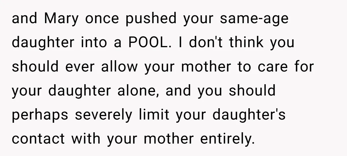 and Mary once pushed your same-age daughter into a POOL. I don't think you should ever allow your mother to care for your daughter alone, and you should perhaps severely...