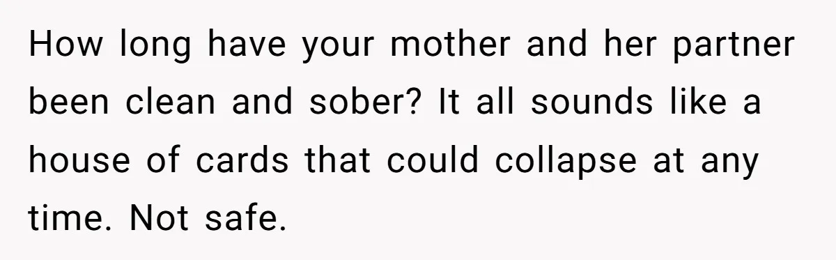 How long have your mother and her partner been clean and sober? It all sounds like a house of cards that could collapse at any time. Not safe.