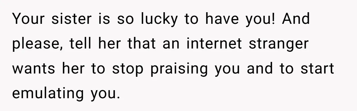 Your sister is so lucky to have you! And please, tell her that an internet stranger wants her to stop praising you and to start emulating you.