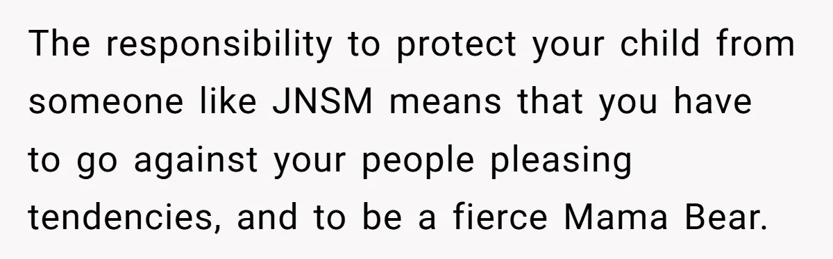 The responsibility to protect your child from someone like JNSM means that you have to go against your people pleasing tendencies, and to be a fierce Mama Bear.