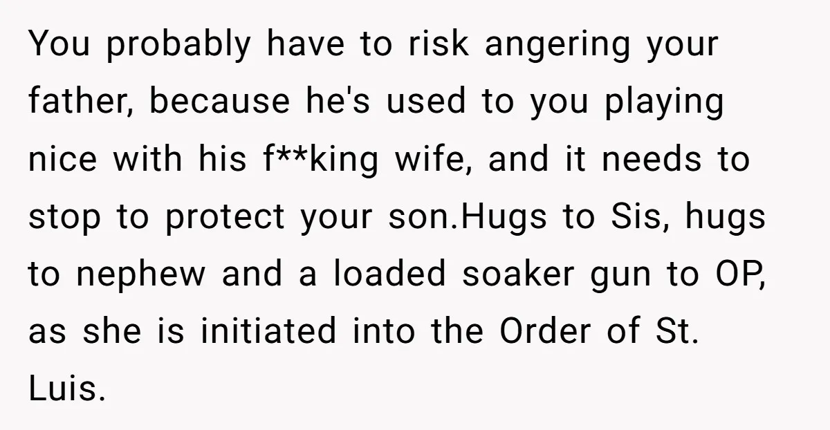 You probably have to risk angering your father, because he's used to you playing nice with his f**king wife, and it needs to stop to protect your son.Hugs to Sis,...