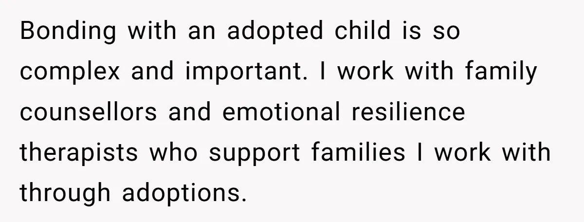 Bonding with an adopted child is so complex and important. I work with family counsellors and emotional resilience therapists who support families I work with through adoptions.