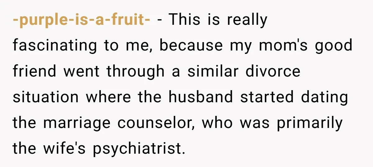 -purple-is-a-fruit- − This is really fascinating to me, because my mom's good friend went through a similar divorce situation where the husband started dating the marriage counselor, who was primarily...