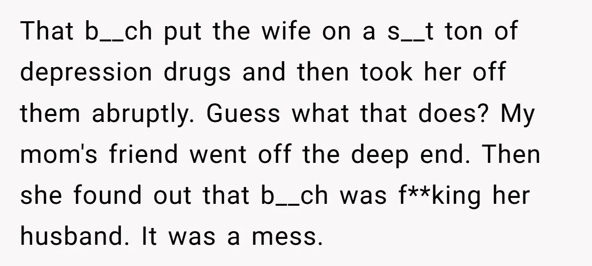 That b__ch put the wife on a s__t ton of depression drugs and then took her off them abruptly. Guess what that does? My mom's friend went off the deep...