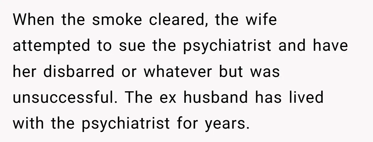 When the smoke cleared, the wife attempted to sue the psychiatrist and have her disbarred or whatever but was unsuccessful. The ex husband has lived with the psychiatrist for years.