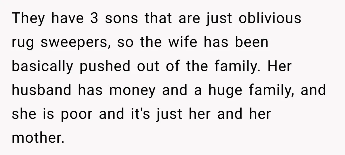 They have 3 sons that are just oblivious rug sweepers, so the wife has been basically pushed out of the family. Her husband has money and a huge family, and...