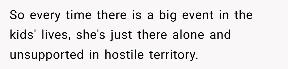 So every time there is a big event in the kids' lives, she's just there alone and unsupported in hostile territory.