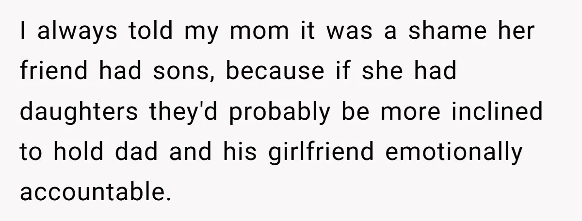 I always told my mom it was a shame her friend had sons, because if she had daughters they'd probably be more inclined to hold dad and his girlfriend emotionally...