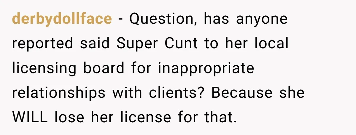 derbydollface − Question, has anyone reported said Super Cunt to her local licensing board for inappropriate relationships with clients? Because she WILL lose her license for that.