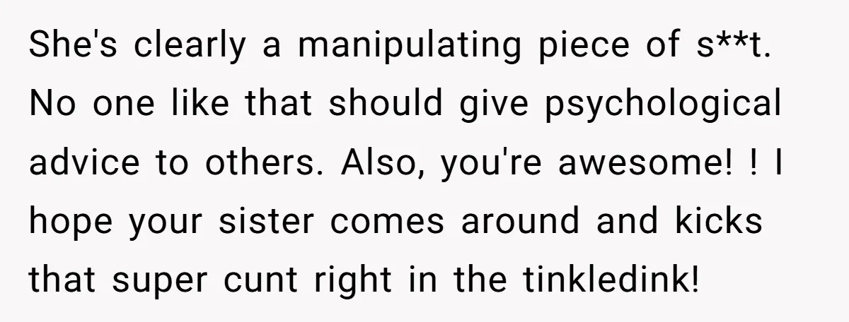 She's clearly a manipulating piece of s**t. No one like that should give psychological advice to others. Also, you're awesome! ! I hope your sister comes around and kicks that...