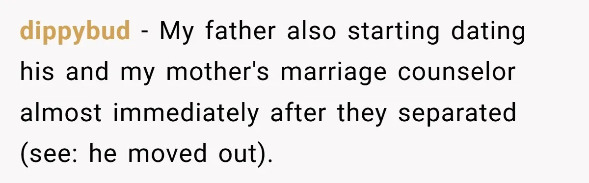 dippybud − My father also starting dating his and my mother's marriage counselor almost immediately after they separated (see: he moved out).