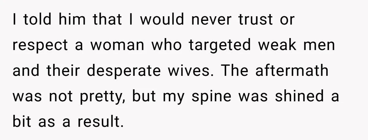 I told him that I would never trust or respect a woman who targeted weak men and their desperate wives. The aftermath was not pretty, but my spine was shined...