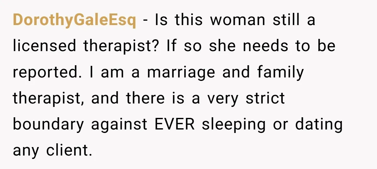 DorothyGaleEsq − Is this woman still a licensed therapist? If so she needs to be reported. I am a marriage and family therapist, and there is a very strict boundary...