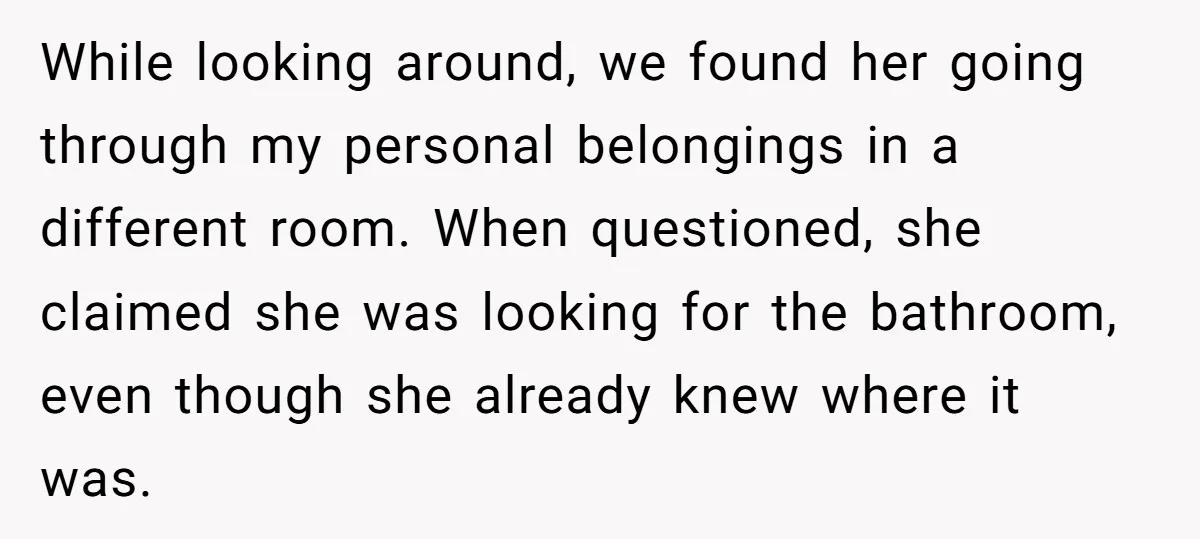 While looking around, we found her going through my personal belongings in a different room. When questioned, she claimed she was looking for the bathroom, even though she already knew...