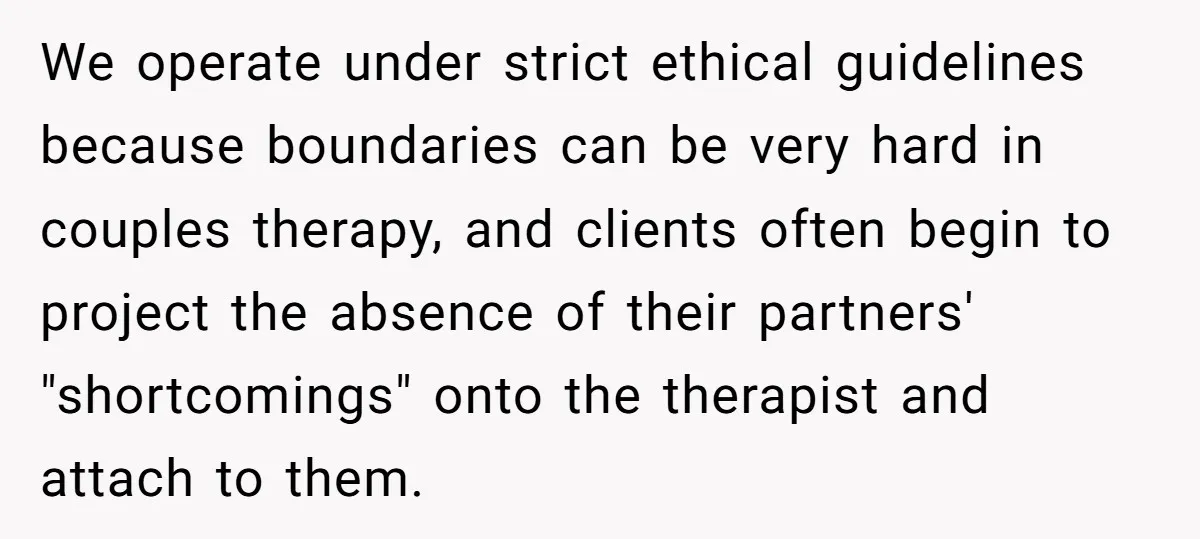 We operate under strict ethical guidelines because boundaries can be very hard in couples therapy, and clients often begin to project the absence of their partners' "shortcomings" onto the therapist...