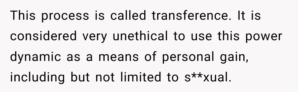 This process is called transference. It is considered very unethical to use this power dynamic as a means of personal gain, including but not limited to s**xual.