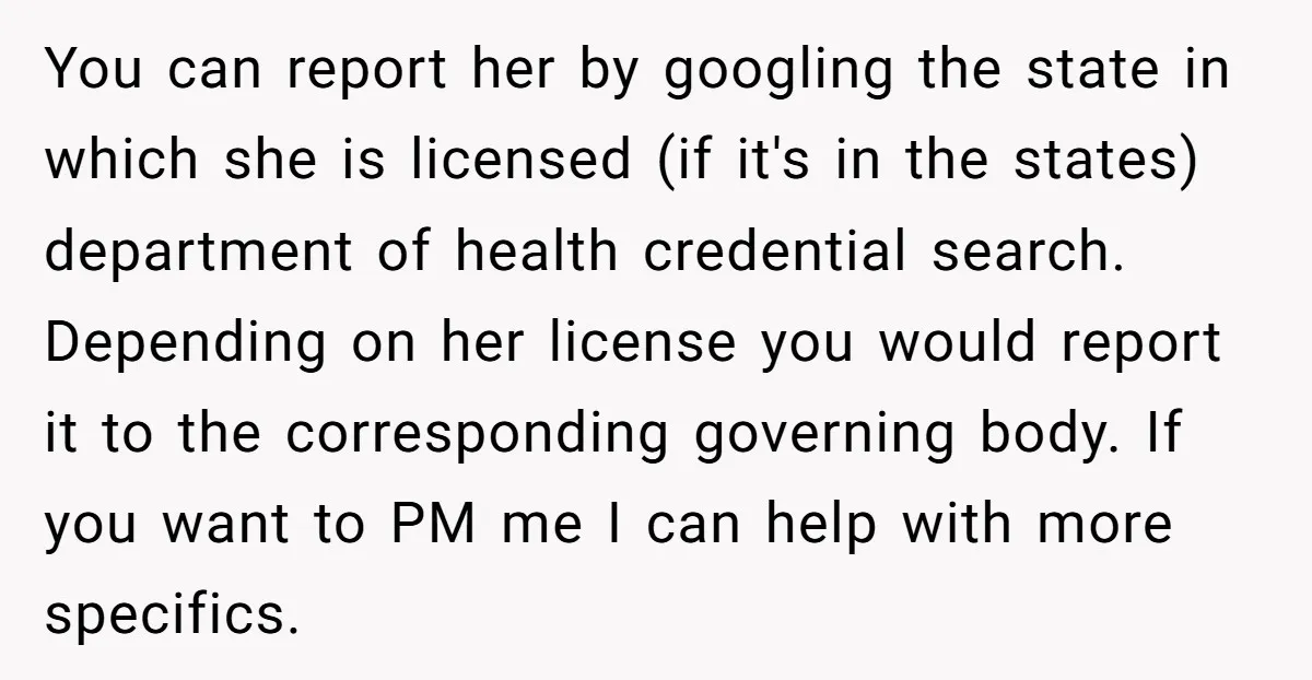You can report her by googling the state in which she is licensed (if it's in the states) department of health credential search. Depending on her license you would report...