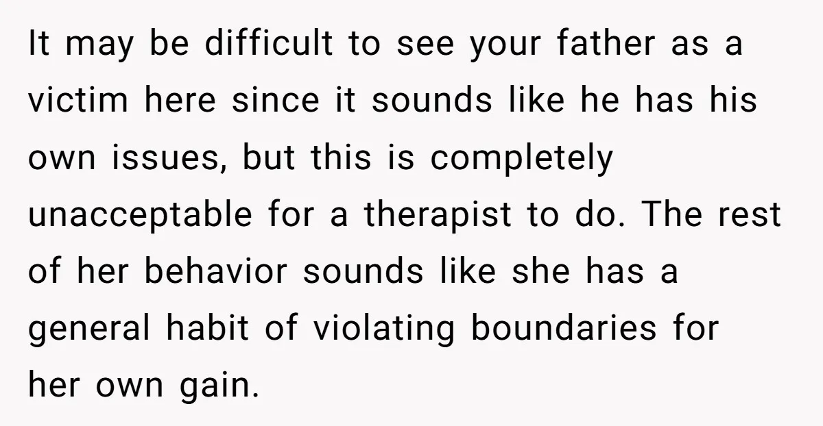 It may be difficult to see your father as a victim here since it sounds like he has his own issues, but this is completely unacceptable for a therapist to...