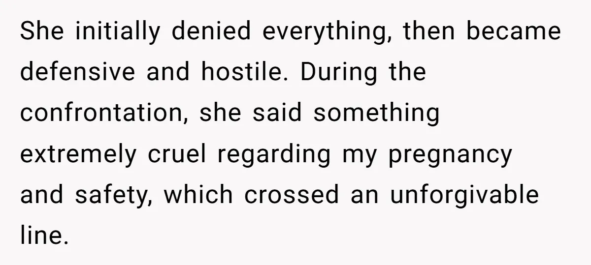 She initially denied everything, then became defensive and hostile. During the confrontation, she said something extremely cruel regarding my pregnancy and safety, which crossed an unforgivable line.