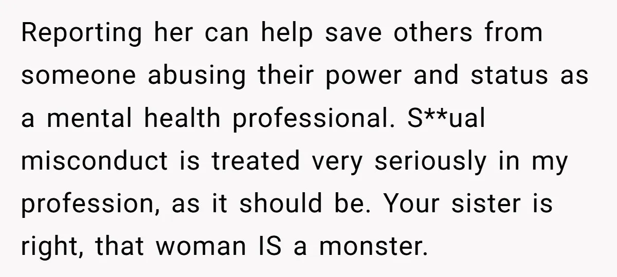 Reporting her can help save others from someone abusing their power and status as a mental health professional. S**ual misconduct is treated very seriously in my profession, as it should...