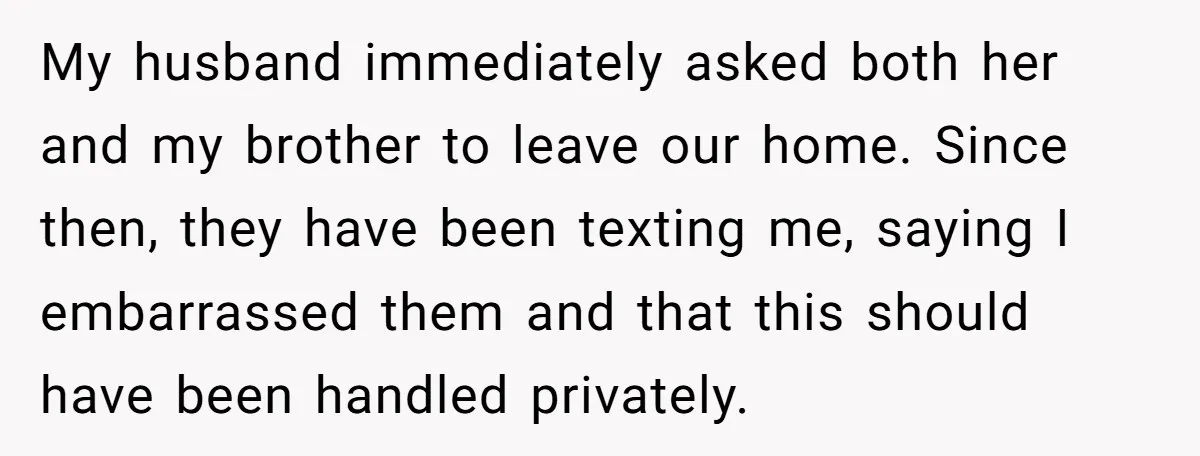 My husband immediately asked both her and my brother to leave our home. Since then, they have been texting me, saying I embarrassed them and that this should have been...