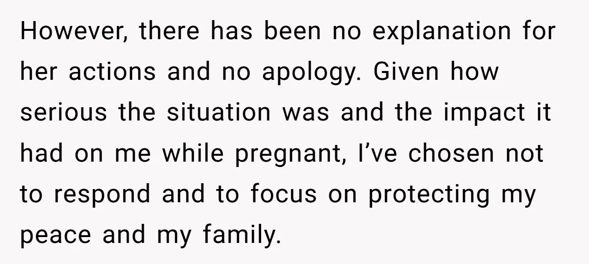 However, there has been no explanation for her actions and no apology. Given how serious the situation was and the impact it had on me while pregnant, I’ve chosen not...