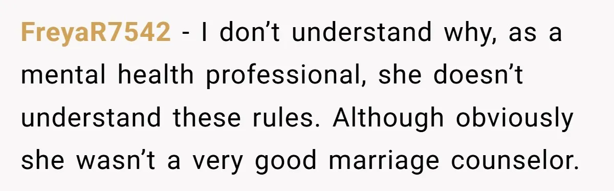 FreyaR7542 − I don’t understand why, as a mental health professional, she doesn’t understand these rules. Although obviously she wasn’t a very good marriage counselor.