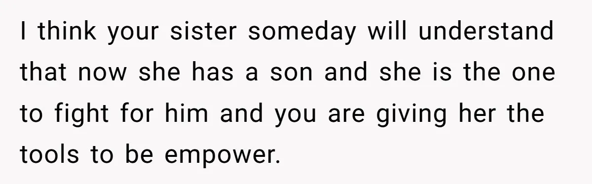 I think your sister someday will understand that now she has a son and she is the one to fight for him and you are giving her the tools to...