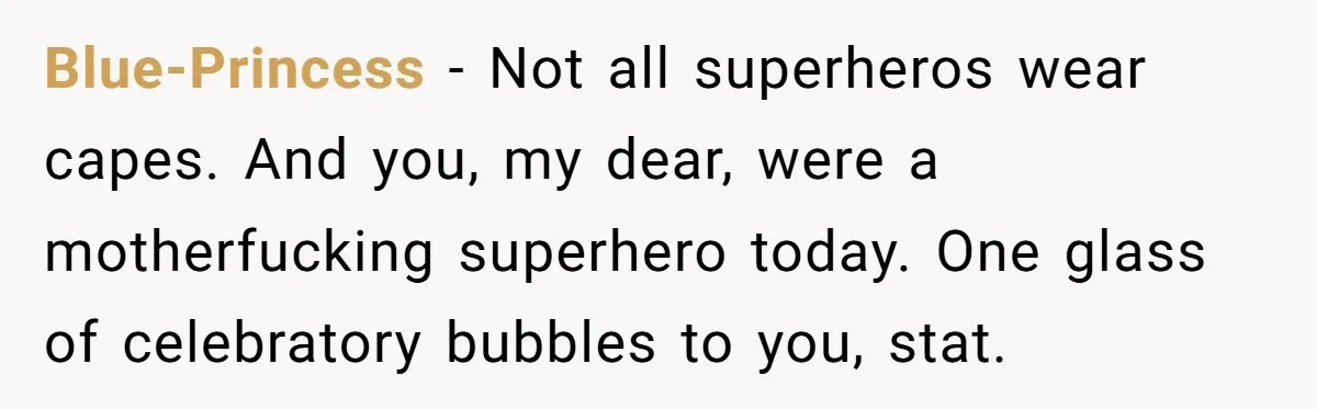 Blue-Princess − Not all superheros wear capes. And you, my dear, were a motherfucking superhero today. One glass of celebratory bubbles to you, stat.