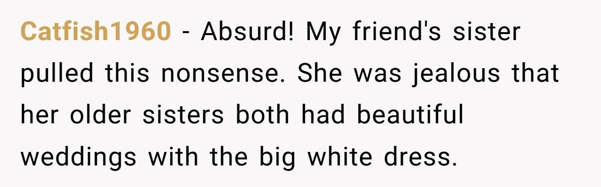 Catfish1960 − Absurd! My friend's sister pulled this nonsense. She was jealous that her older sisters both had beautiful weddings with the big white dress.