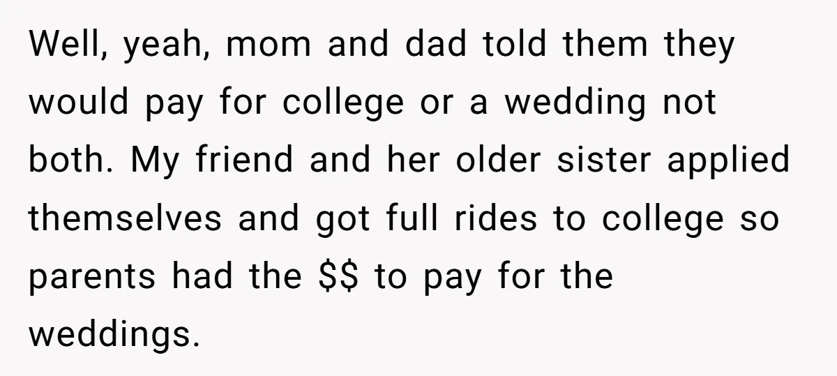 Well, yeah, mom and dad told them they would pay for college or a wedding not both. My friend and her older sister applied themselves and got full rides to...