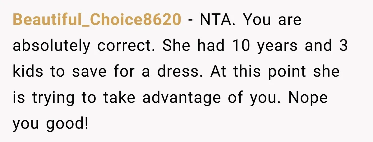 Beautiful_Choice8620 − NTA. You are absolutely correct. She had 10 years and 3 kids to save for a dress. At this point she is trying to take advantage of you....