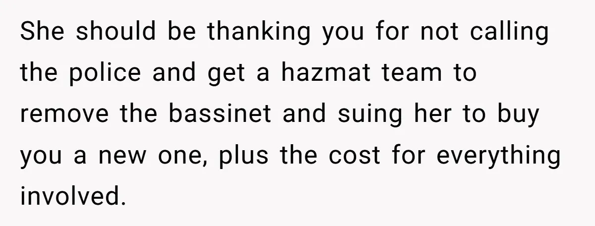 She should be thanking you for not calling the police and get a hazmat team to remove the bassinet and suing her to buy you a new one, plus the...