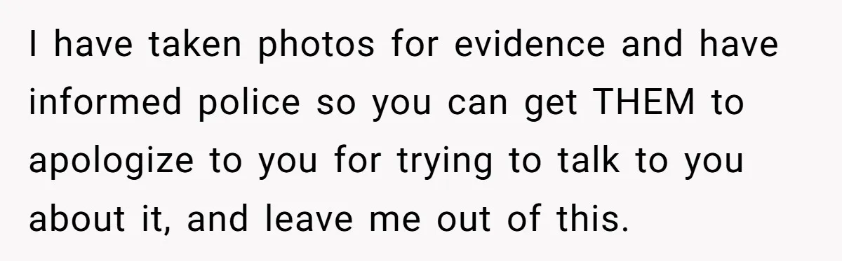I have taken photos for evidence and have informed police so you can get THEM to apologize to you for trying to talk to you about it, and leave me...