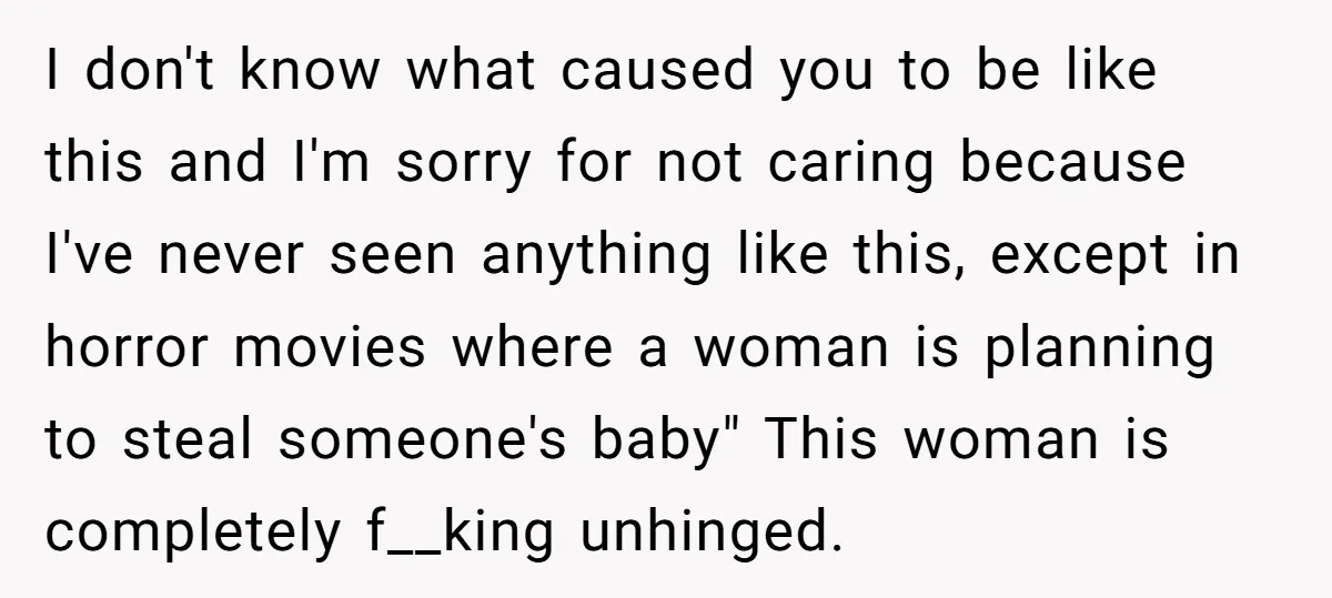 I don't know what caused you to be like this and I'm sorry for not caring because I've never seen anything like this, except in horror movies where a woman...