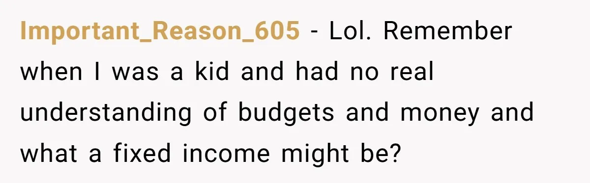 Important_Reason_605 − Lol. Remember when I was a kid and had no real understanding of budgets and money and what a fixed income might be?