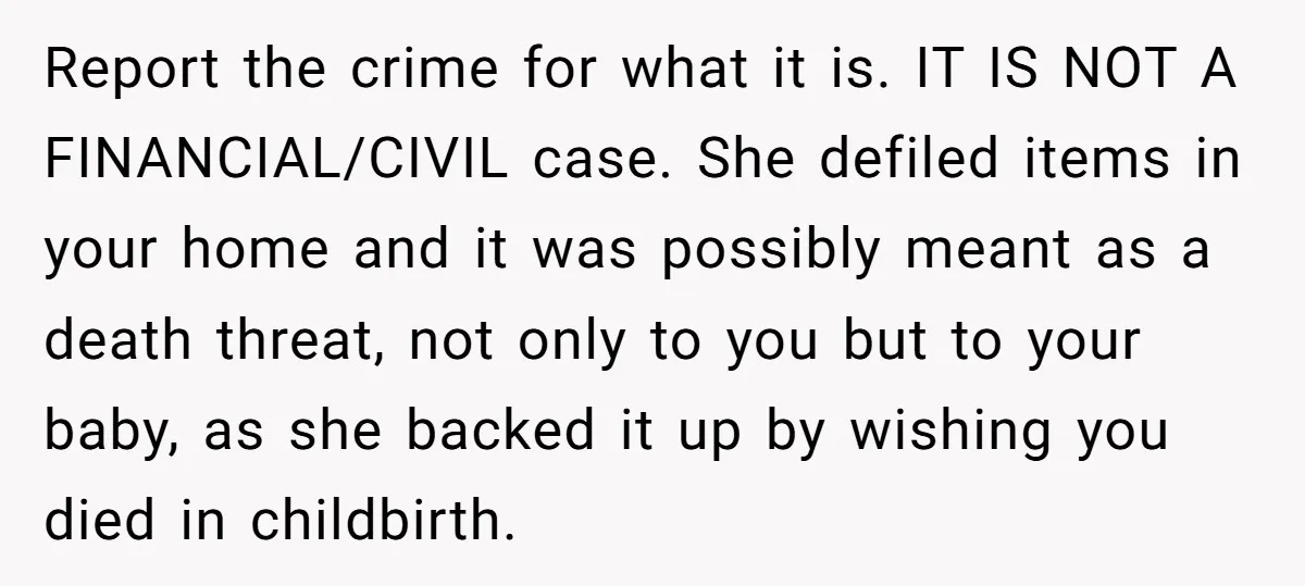 Report the crime for what it is. IT IS NOT A FINANCIAL/CIVIL case. She defiled items in your home and it was possibly meant as a death threat, not only...