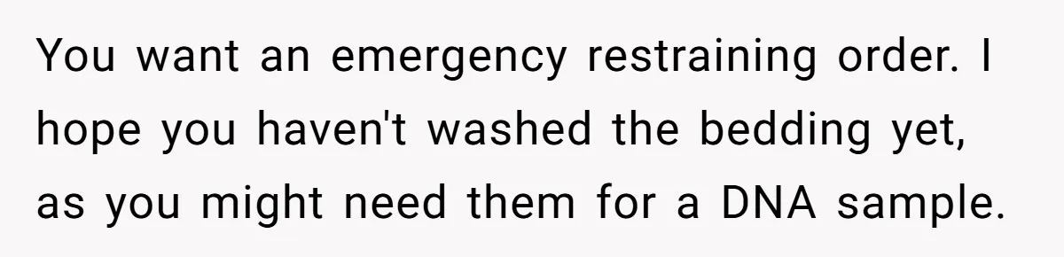 You want an emergency restraining order. I hope you haven't washed the bedding yet, as you might need them for a DNA sample.